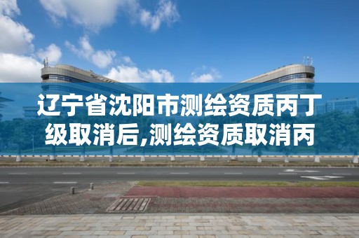 遼寧省沈陽市測繪資質丙丁級取消后,測繪資質取消丙丁級怎么辦。