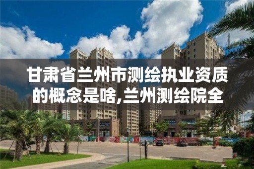 甘肅省蘭州市測繪執業資質的概念是啥,蘭州測繪院全稱。