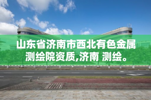 山東省濟南市西北有色金屬測繪院資質,濟南 測繪。