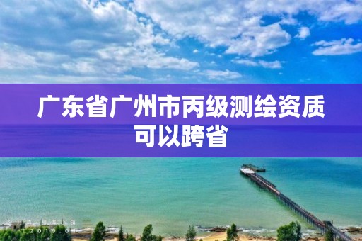 廣東省廣州市丙級測繪資質(zhì)可以跨省