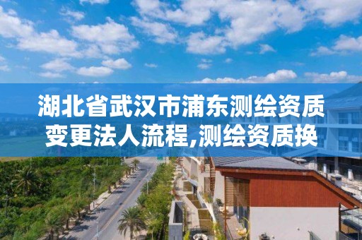 湖北省武漢市浦東測繪資質變更法人流程,測繪資質換證怎么辦理。