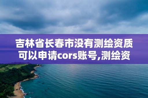 吉林省長春市沒有測繪資質可以申請cors賬號,測繪資質可以直接申請丙級嗎。