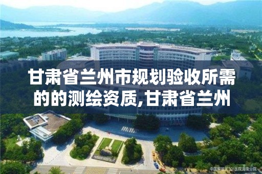 甘肅省蘭州市規劃驗收所需的的測繪資質,甘肅省蘭州市規劃驗收所需的的測繪資質是什么。