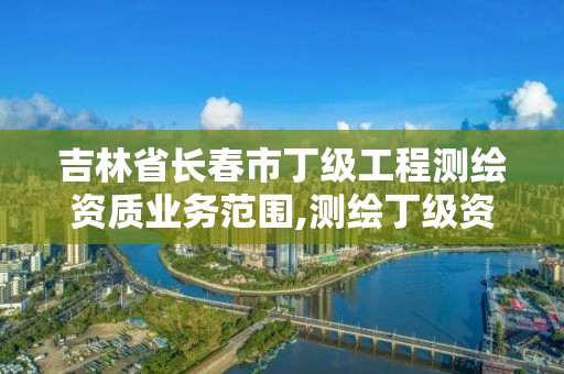 吉林省長春市丁級工程測繪資質業務范圍,測繪丁級資質申報條件。