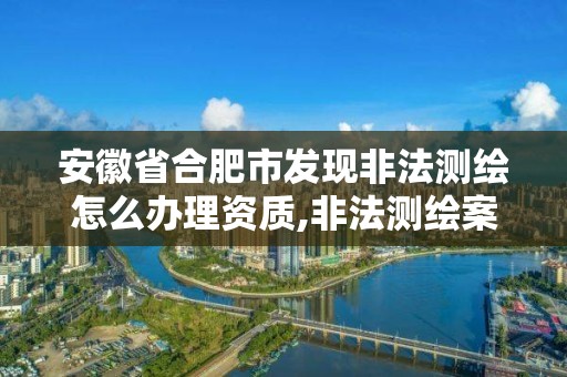 安徽省合肥市發現非法測繪怎么辦理資質,非法測繪案。