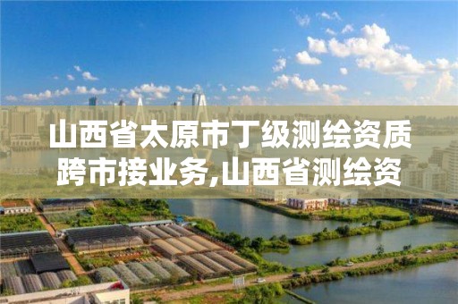 山西省太原市丁級測繪資質跨市接業務,山西省測繪資質申請。