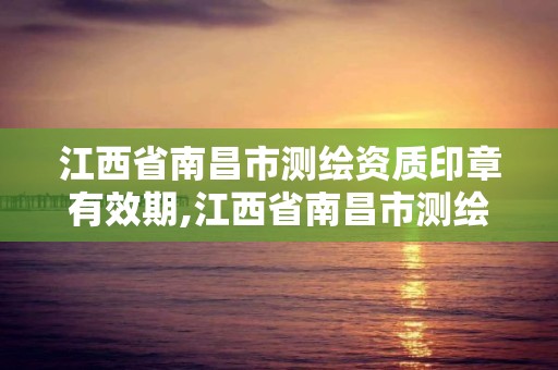 江西省南昌市測繪資質印章有效期,江西省南昌市測繪資質印章有效期是多少。