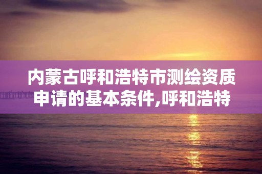 內蒙古呼和浩特市測繪資質申請的基本條件,呼和浩特測繪局屬于什么單位管理。