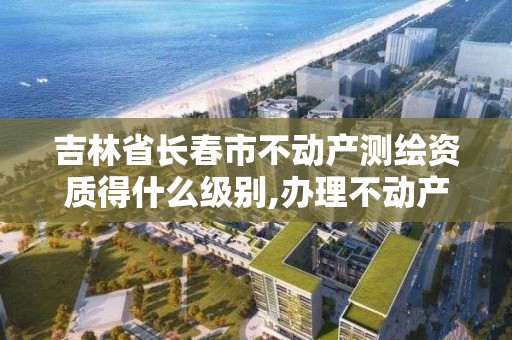 吉林省長春市不動產測繪資質得什么級別,辦理不動產測繪資質需要什么條件。