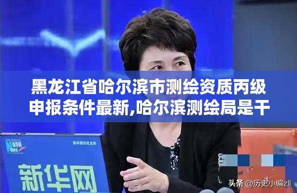 黑龍江省哈爾濱市測繪資質丙級申報條件最新,哈爾濱測繪局是干什么的。