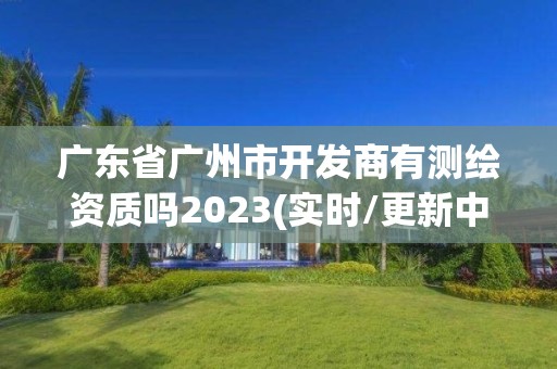 廣東省廣州市開發商有測繪資質嗎2023(實時/更新中)