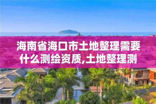 海南省海口市土地整理需要什么測繪資質,土地整理測繪干什么。