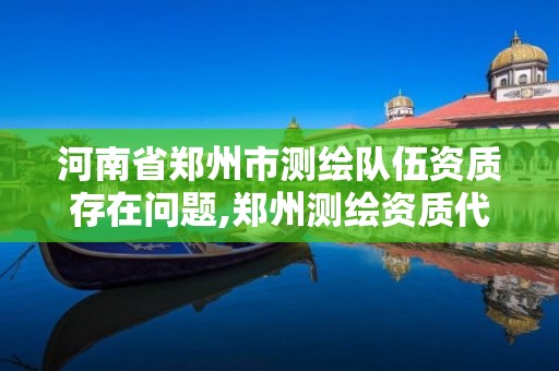 河南省鄭州市測繪隊伍資質存在問題,鄭州測繪資質代辦。