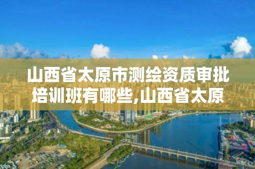 山西省太原市測繪資質審批培訓班有哪些,山西省太原市測繪資質審批培訓班有哪些。