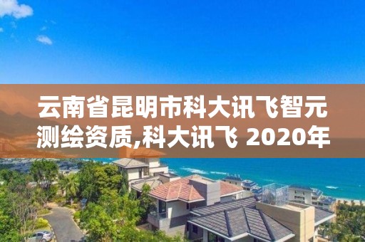 云南省昆明市科大訊飛智元測繪資質,科大訊飛 2020年中標智慧校園。