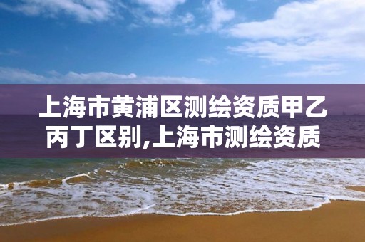 上海市黃浦區測繪資質甲乙丙丁區別,上海市測繪資質單位名單。