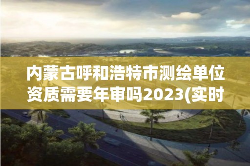 內(nèi)蒙古呼和浩特市測繪單位資質(zhì)需要年審嗎2023(實時/更新中)