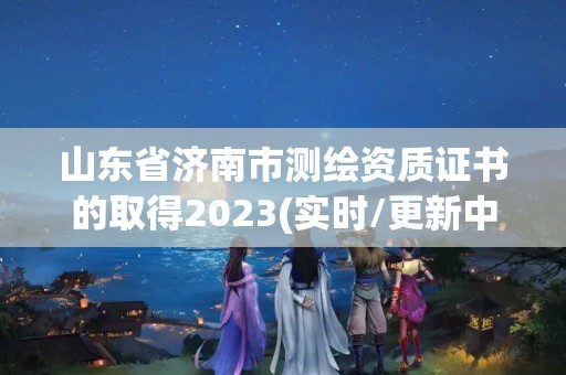 山東省濟南市測繪資質(zhì)證書的取得2023(實時/更新中)