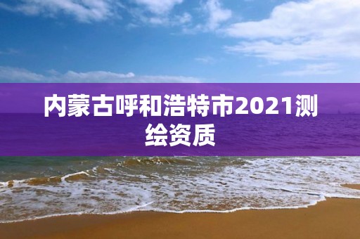 內蒙古呼和浩特市2021測繪資質