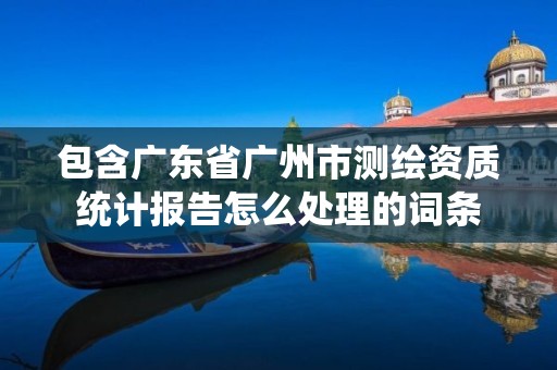 包含廣東省廣州市測繪資質統計報告怎么處理的詞條