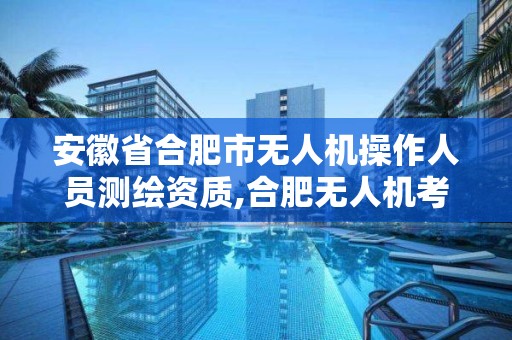 安徽省合肥市無人機操作人員測繪資質,合肥無人機考試地點。