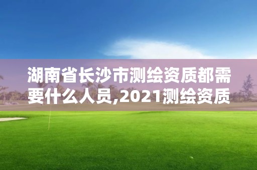 湖南省長沙市測繪資質都需要什么人員,2021測繪資質人員要求。