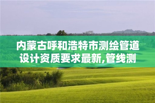 內蒙古呼和浩特市測繪管道設計資質要求最新,管線測繪資質。