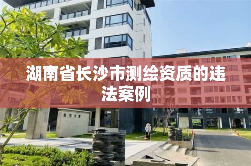 湖南省長沙市測繪資質(zhì)的違法案例