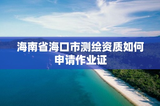 海南省海口市測繪資質如何申請作業證