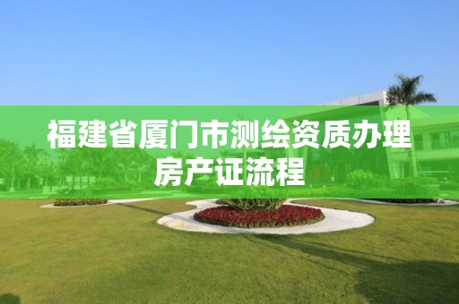 福建省廈門市測繪資質(zhì)辦理房產(chǎn)證流程