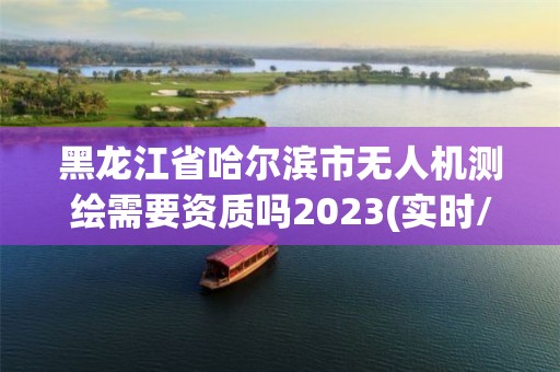 黑龍江省哈爾濱市無人機測繪需要資質嗎2023(實時/更新中)