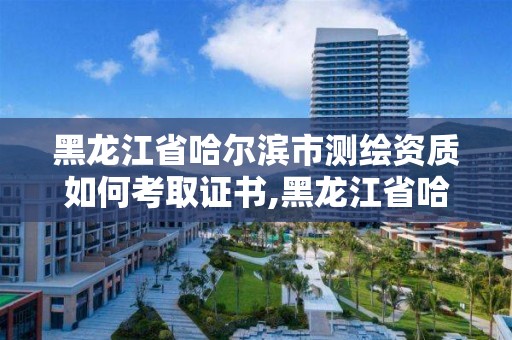 黑龍江省哈爾濱市測繪資質如何考取證書,黑龍江省哈爾濱市測繪局。