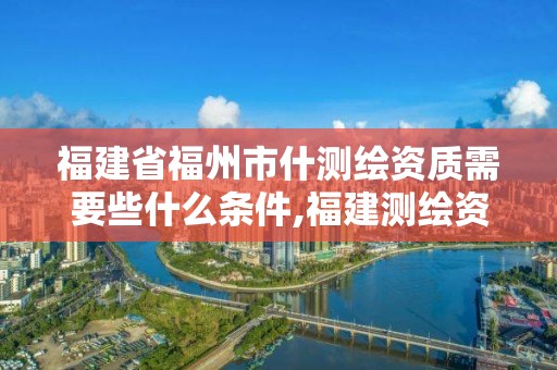 福建省福州市什測繪資質需要些什么條件,福建測繪資質公司。