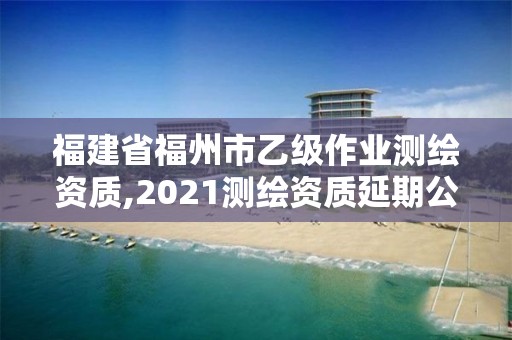 福建省福州市乙級作業測繪資質,2021測繪資質延期公告福建省。