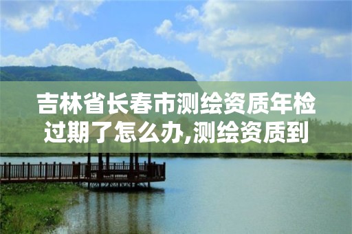 吉林省長春市測繪資質年檢過期了怎么辦,測繪資質到期后怎么續期?。