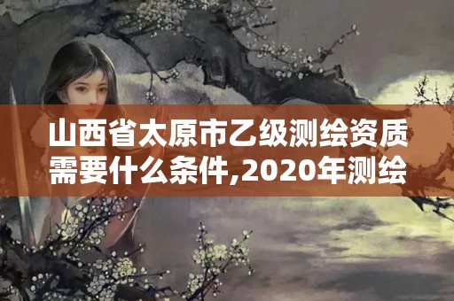 山西省太原市乙級測繪資質(zhì)需要什么條件,2020年測繪資質(zhì)乙級需要什么條件。