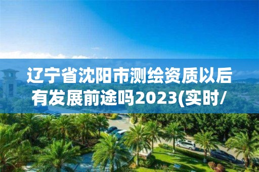 遼寧省沈陽市測繪資質以后有發展前途嗎2023(實時/更新中)