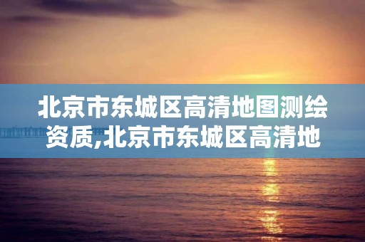 北京市東城區高清地圖測繪資質,北京市東城區高清地圖測繪資質查詢。