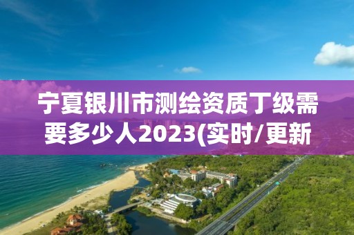 寧夏銀川市測繪資質丁級需要多少人2023(實時/更新中)