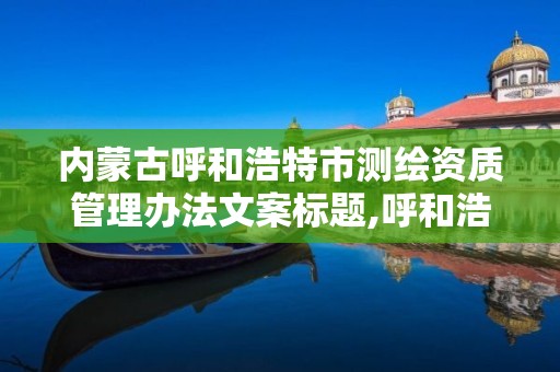 內蒙古呼和浩特市測繪資質管理辦法文案標題,呼和浩特測繪局電話。