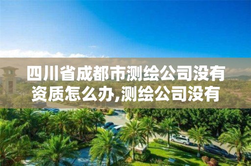 四川省成都市測(cè)繪公司沒(méi)有資質(zhì)怎么辦,測(cè)繪公司沒(méi)有資質(zhì)能開票。