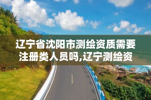 遼寧省沈陽市測繪資質需要注冊類人員嗎,遼寧測繪資質單位。