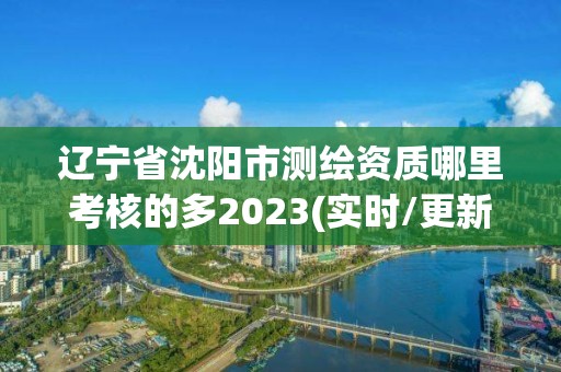 遼寧省沈陽市測繪資質哪里考核的多2023(實時/更新中)