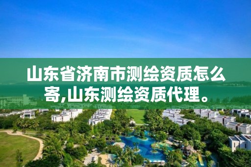 山東省濟南市測繪資質怎么寄,山東測繪資質代理。