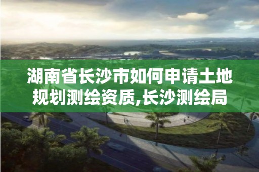 湖南省長沙市如何申請土地規劃測繪資質,長沙測繪局在哪。