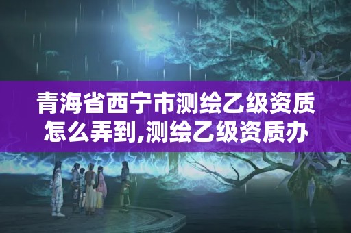 青海省西寧市測繪乙級資質怎么弄到,測繪乙級資質辦理。