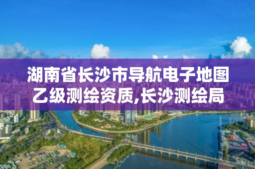 湖南省長沙市導航電子地圖乙級測繪資質,長沙測繪局在哪。