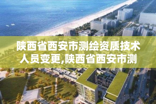 陜西省西安市測繪資質技術人員變更,陜西省西安市測繪資質技術人員變更公示。