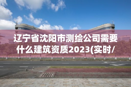 遼寧省沈陽市測繪公司需要什么建筑資質2023(實時/更新中)