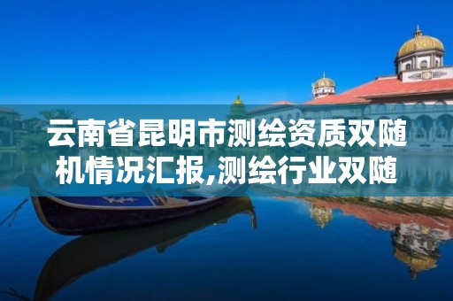 云南省昆明市測繪資質雙隨機情況匯報,測繪行業雙隨機檢查。